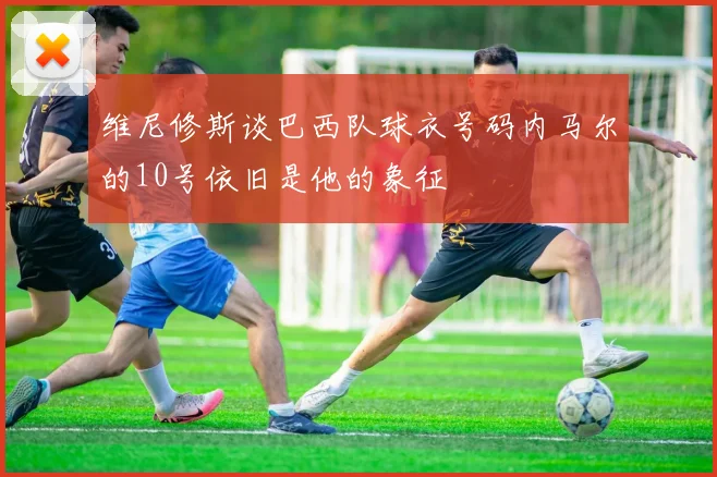 维尼修斯谈巴西队球衣号码内马尔的10号依旧是他的象征