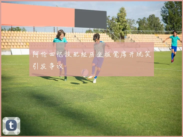 阿伦回忆技犯经历坐板凳席开玩笑引发争议