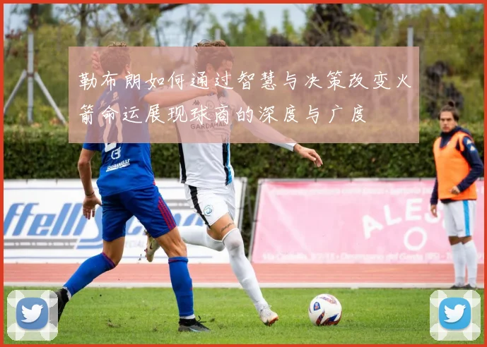勒布朗如何通过智慧与决策改变火箭命运展现球商的深度与广度