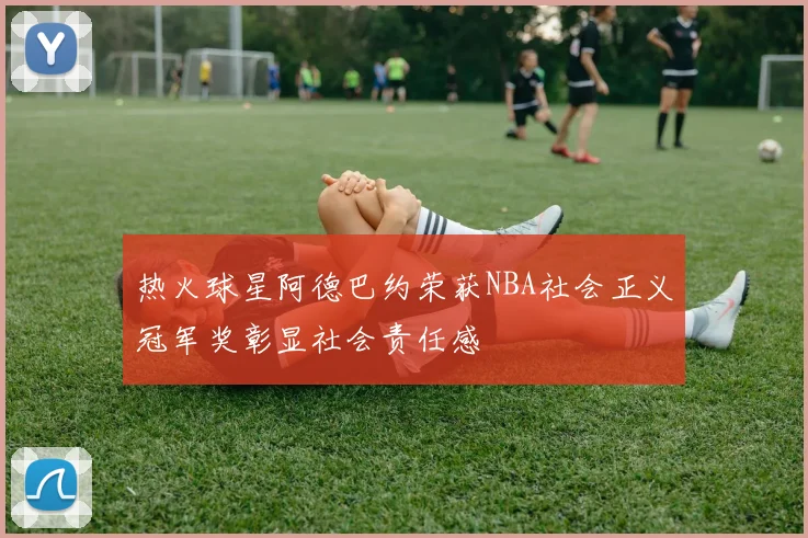 热火球星阿德巴约荣获NBA社会正义冠军奖彰显社会责任感
