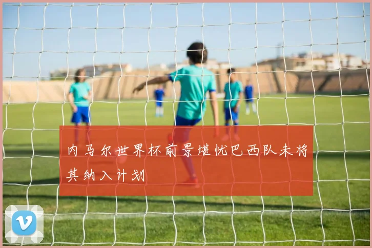 内马尔世界杯前景堪忧巴西队未将其纳入计划