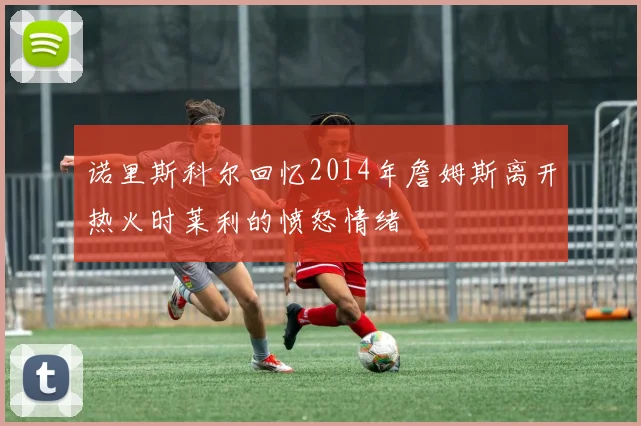 诺里斯科尔回忆2014年詹姆斯离开热火时莱利的愤怒情绪