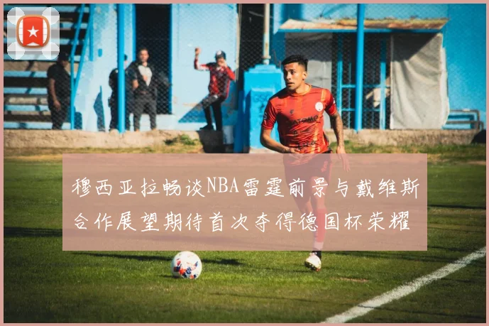 穆西亚拉畅谈NBA雷霆前景与戴维斯合作展望期待首次夺得德国杯荣耀