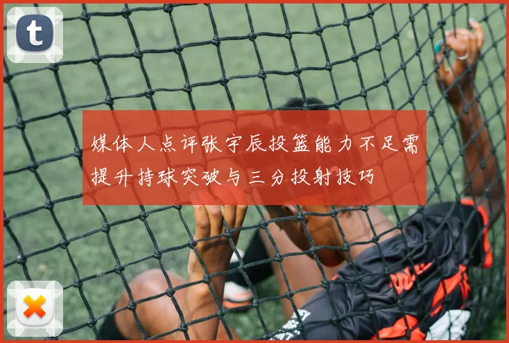 媒体人点评张宇辰投篮能力不足需提升持球突破与三分投射技巧