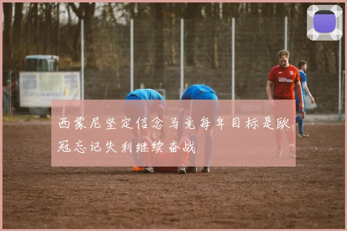 西蒙尼坚定信念马竞每年目标是欧冠忘记失利继续奋战