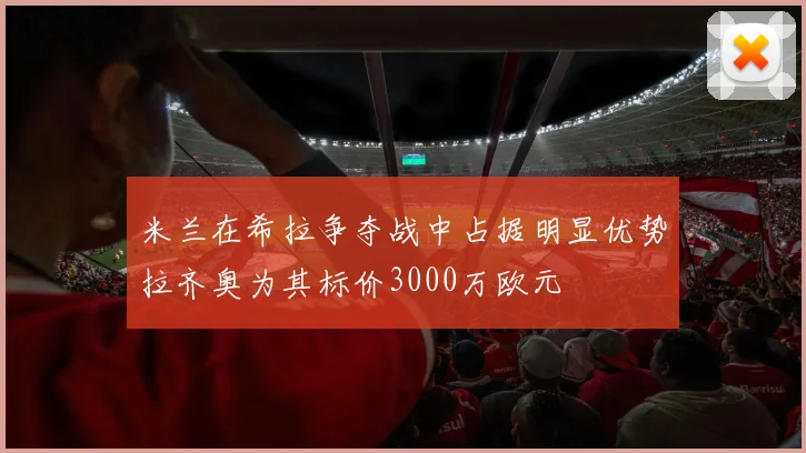 米兰在希拉争夺战中占据明显优势拉齐奥为其标价3000万欧元