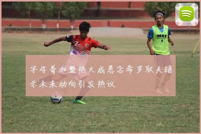 字母哥加盟热火成悬念希罗取关暗示未来动向引发热议